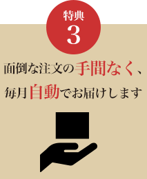 特典3 面倒な注文の手間なく、毎月自動でお届けします。